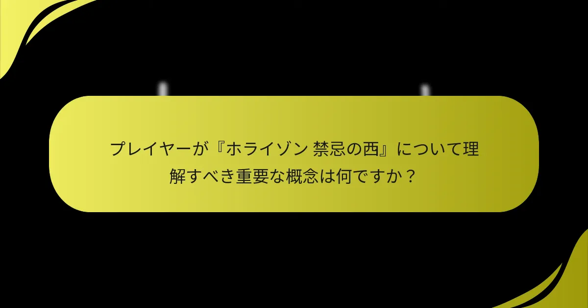 プレイヤーが『ホライゾン 禁忌の西』について理解すべき重要な概念は何ですか？